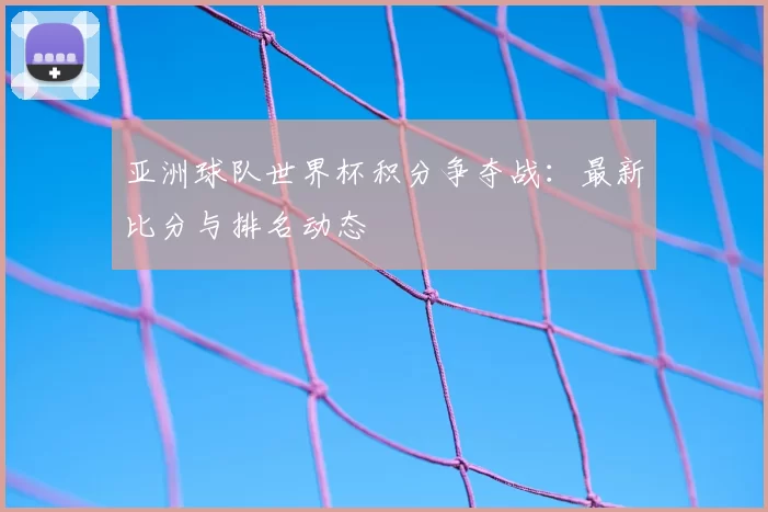 亚洲球队世界杯积分争夺战:最新比分与排名动态
