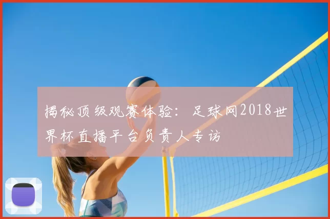 揭秘顶级观赛体验:足球网2018世界杯直播平台负责人专访