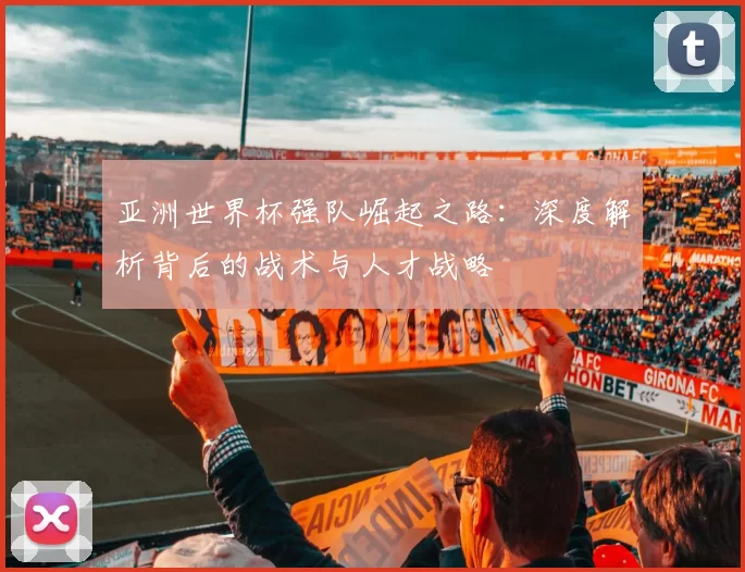 亚洲世界杯强队崛起之路:深度解析背后的战术与人才战略