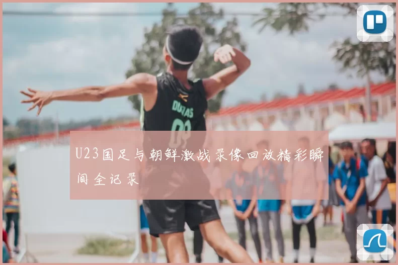 U23国足与朝鲜激战录像回放精彩瞬间全记录
