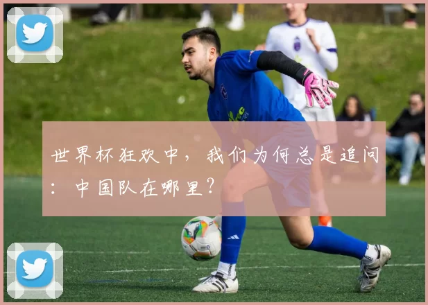 世界杯狂欢中,我们为何总是追问:中国队在哪里?