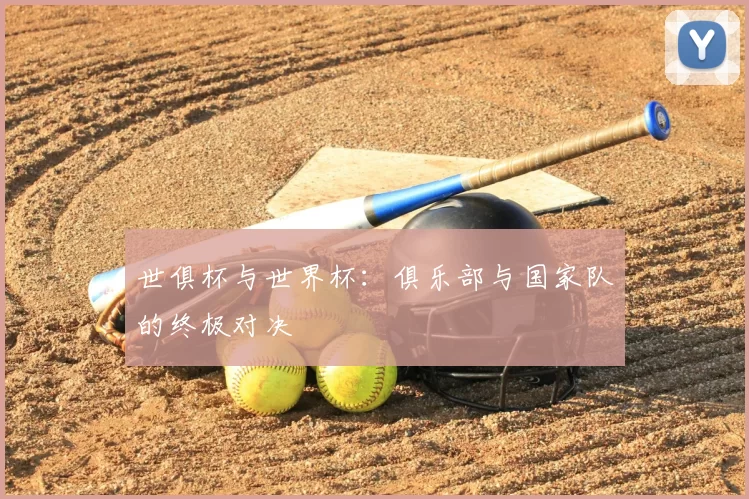 世俱杯与世界杯:俱乐部与国家队的终极对决