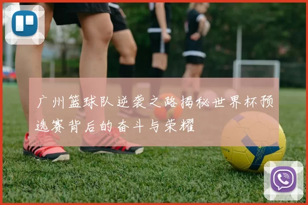 广州篮球队逆袭之路揭秘世界杯预选赛背后的奋斗与荣耀