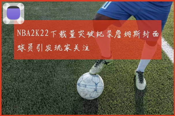 NBA2K22下载量突破纪录詹姆斯封面球员引发玩家关注