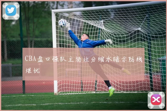 CBA盘口强队主场让分缩水暗示防线堪忧