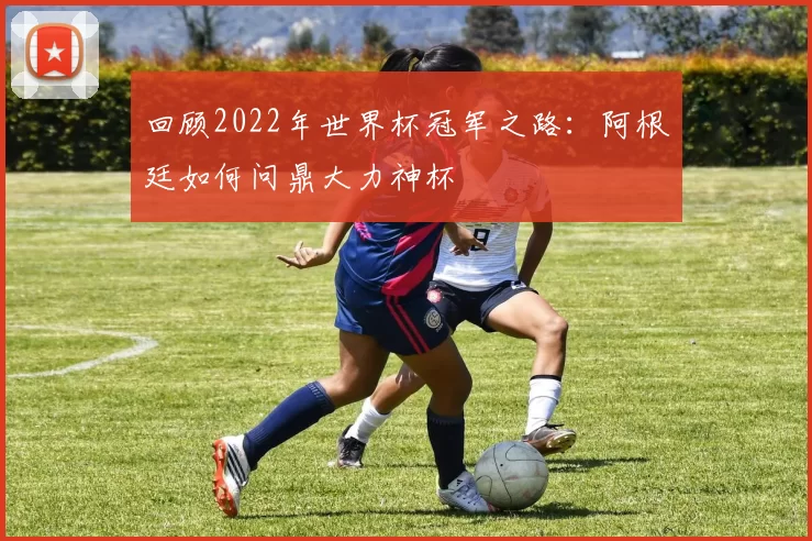 回顾2022年世界杯冠军之路:阿根廷如何问鼎大力神杯