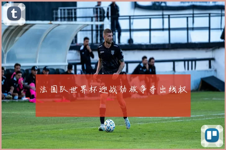 法国队世界杯迎战劲旅争夺出线权