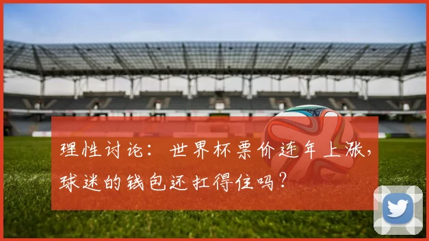 理性讨论:世界杯票价连年上涨,球迷的钱包还扛得住吗?