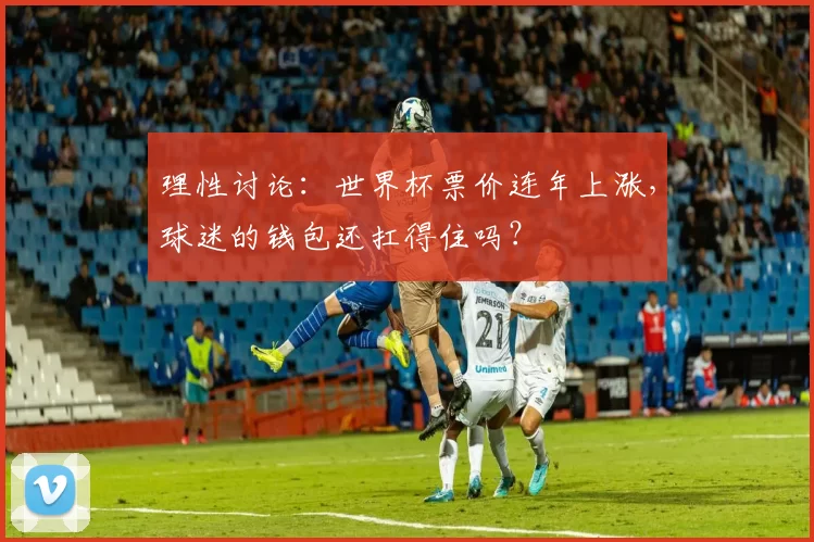 理性讨论:世界杯票价连年上涨,球迷的钱包还扛得住吗?