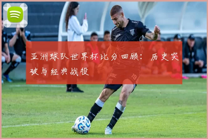 亚洲球队世界杯比分回顾:历史突破与经典战役