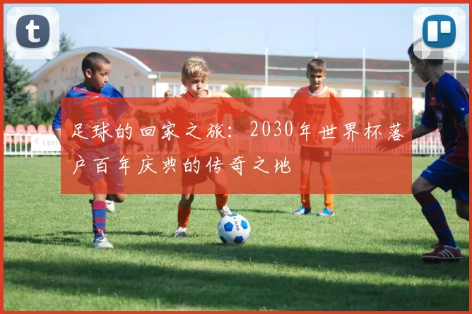 足球的回家之旅:2030年世界杯落户百年庆典的传奇之地