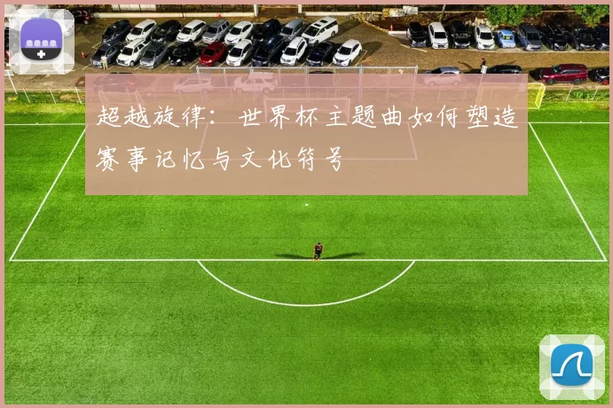 超越旋律:世界杯主题曲如何塑造赛事记忆与文化符号