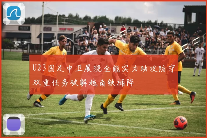 U23国足中卫展现全能实力助攻防守双重任务破解越南铁桶阵