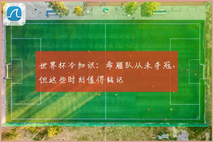 世界杯冷知识:希腊队从未夺冠,但这些时刻值得铭记