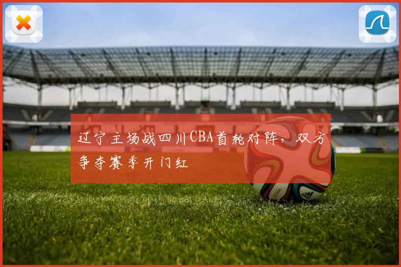 辽宁主场战四川CBA首轮对阵,双方争夺赛季开门红