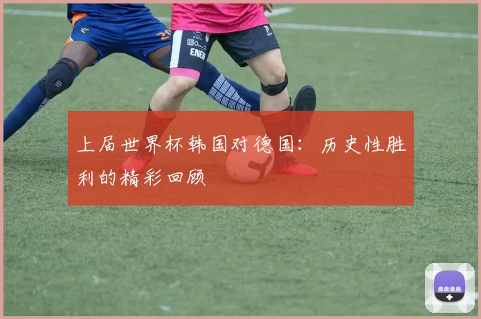 上届世界杯韩国对德国:历史性胜利的精彩回顾
