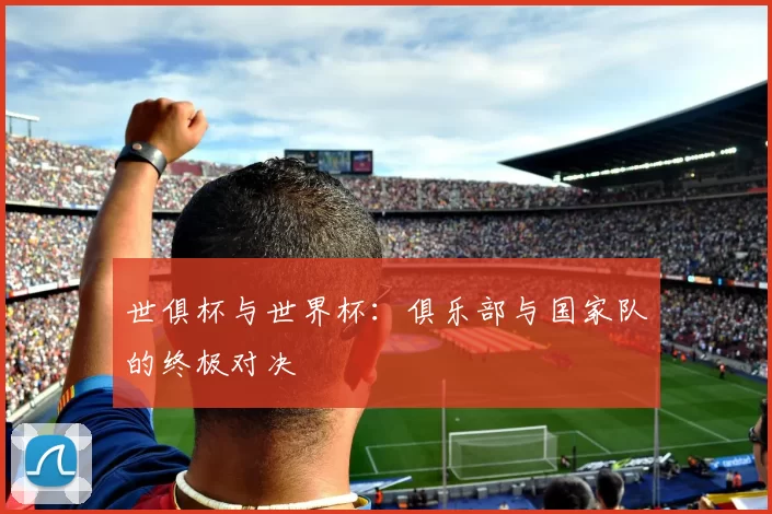 世俱杯与世界杯:俱乐部与国家队的终极对决