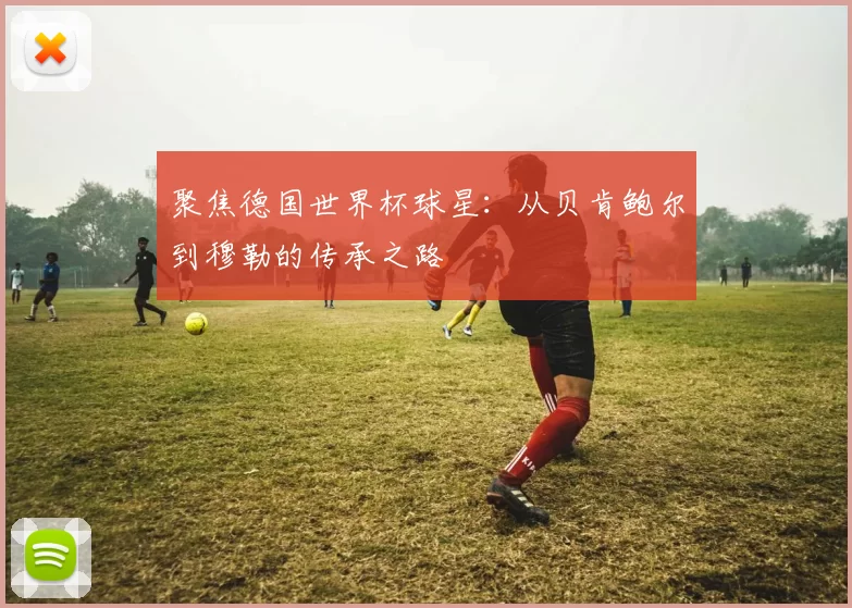 聚焦德国世界杯球星:从贝肯鲍尔到穆勒的传承之路