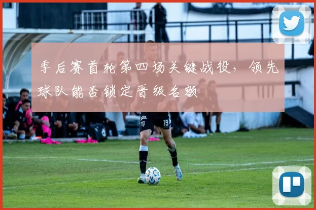 季后赛首轮第四场关键战役,领先球队能否锁定晋级名额