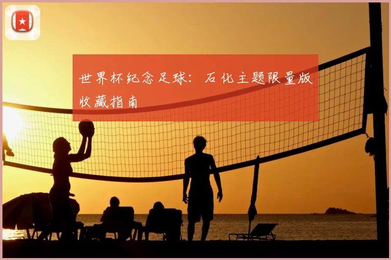 世界杯纪念足球:石化主题限量版收藏指南