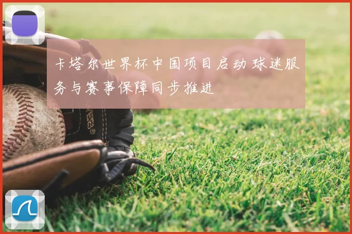 卡塔尔世界杯中国项目启动 球迷服务与赛事保障同步推进
