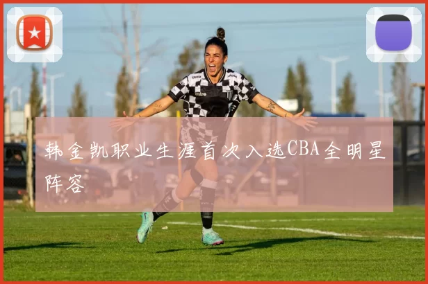 韩金凯职业生涯首次入选CBA全明星阵容