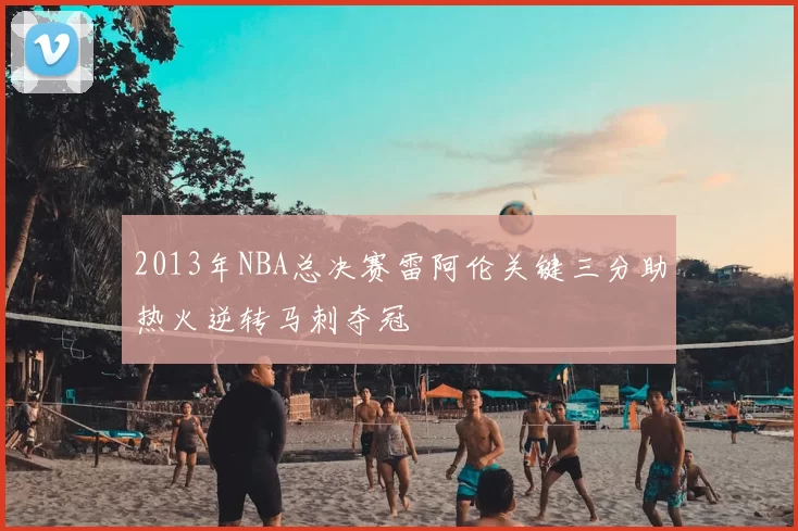 2013年NBA总决赛雷阿伦关键三分助热火逆转马刺夺冠