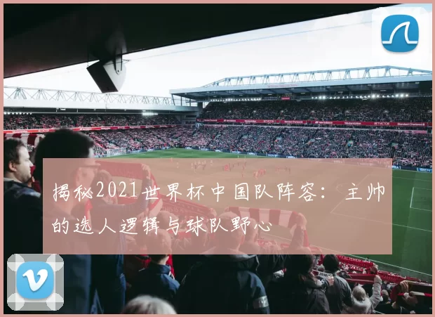 揭秘2021世界杯中国队阵容:主帅的选人逻辑与球队野心
