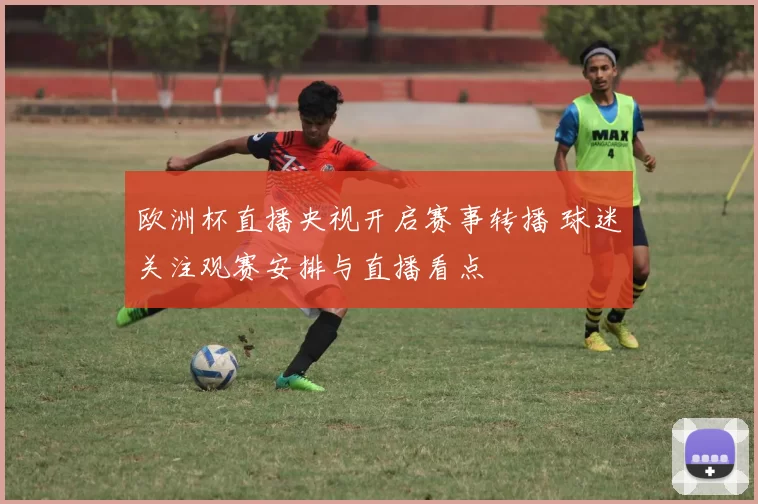 欧洲杯直播央视开启赛事转播 球迷关注观赛安排与直播看点
