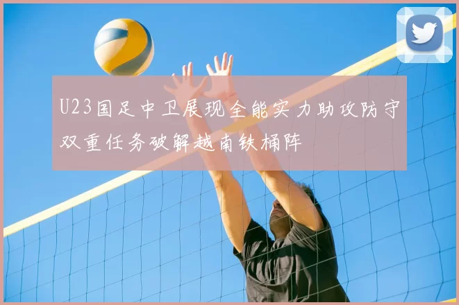 U23国足中卫展现全能实力助攻防守双重任务破解越南铁桶阵