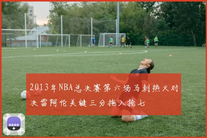 2013年NBA总决赛第六场马刺热火对决雷阿伦关键三分拖入抢七