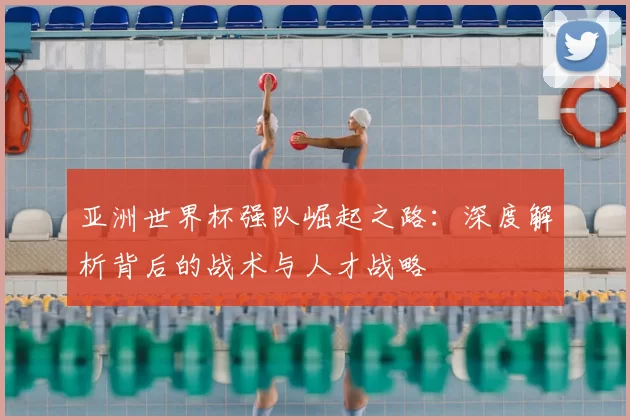 亚洲世界杯强队崛起之路:深度解析背后的战术与人才战略