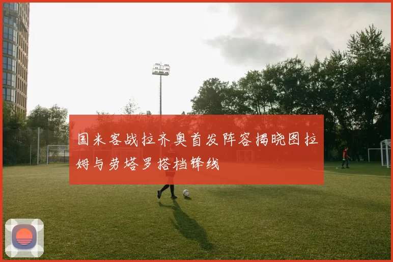 国米客战拉齐奥首发阵容揭晓图拉姆与劳塔罗搭档锋线