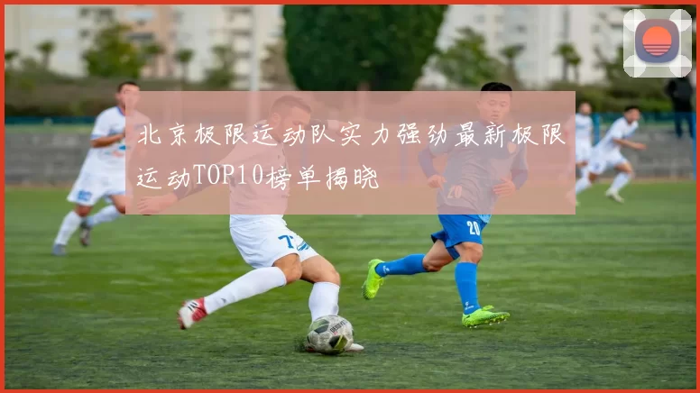 北京极限运动队实力强劲最新极限运动TOP10榜单揭晓