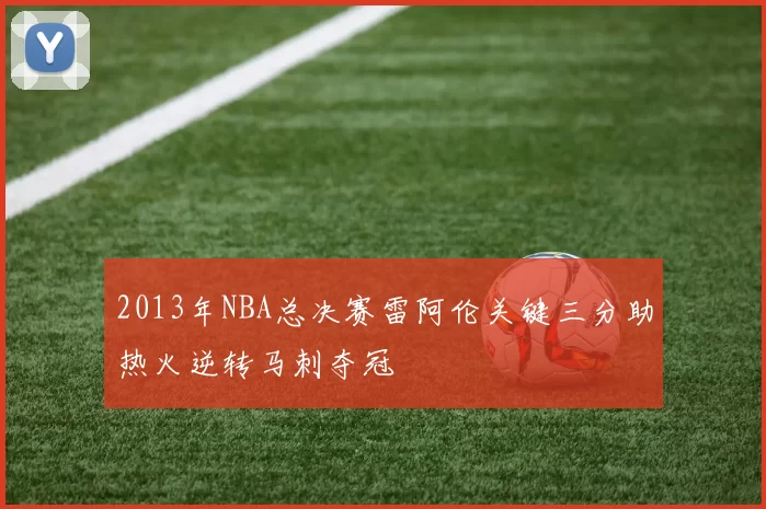 2013年NBA总决赛雷阿伦关键三分助热火逆转马刺夺冠