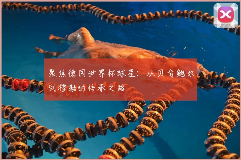 聚焦德国世界杯球星:从贝肯鲍尔到穆勒的传承之路