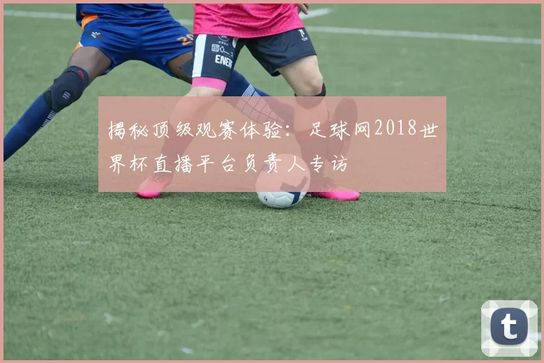 揭秘顶级观赛体验:足球网2018世界杯直播平台负责人专访