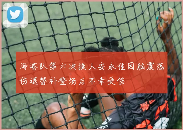 海港队第六次换人安永佳因脑震荡伤退替补登场后不幸受伤