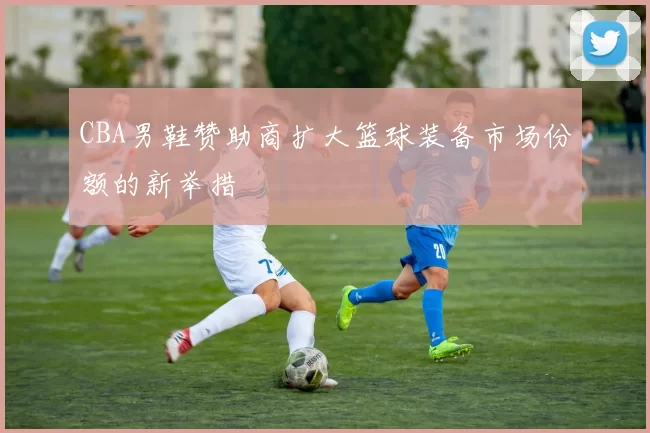 CBA男鞋赞助商扩大篮球装备市场份额的新举措