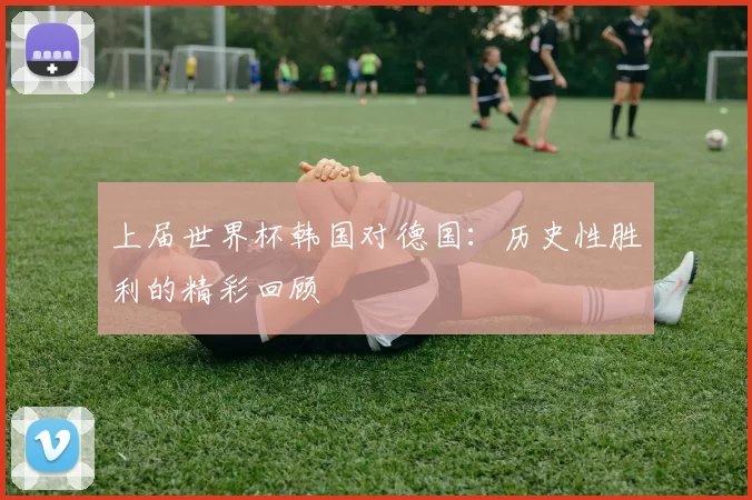 上届世界杯韩国对德国:历史性胜利的精彩回顾