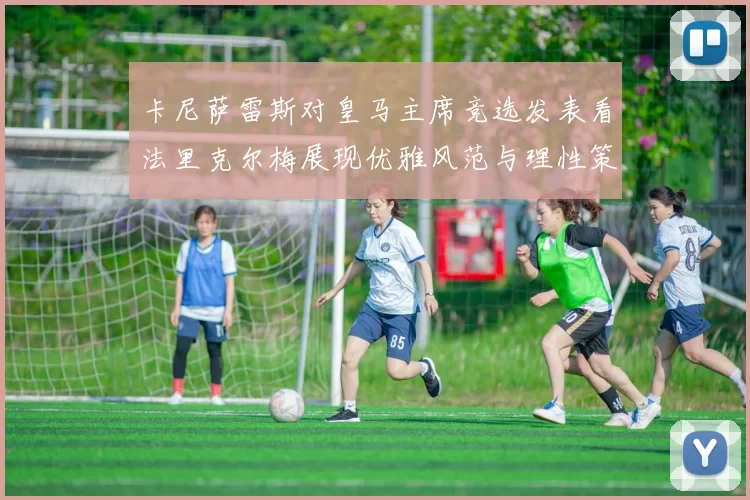 卡尼萨雷斯对皇马主席竞选发表看法里克尔梅展现优雅风范与理性策略