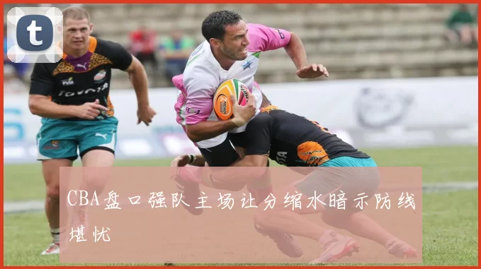 CBA盘口强队主场让分缩水暗示防线堪忧