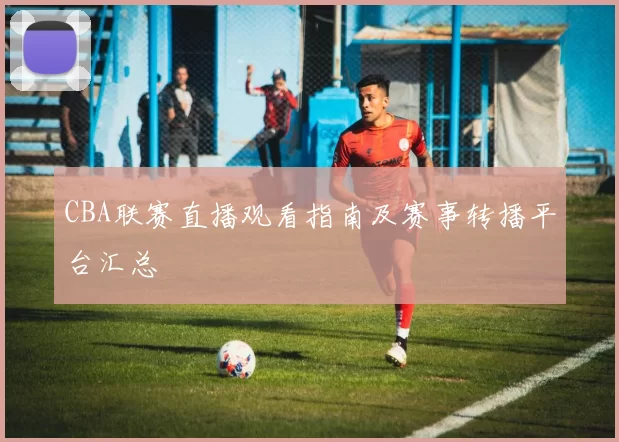 CBA联赛直播观看指南及赛事转播平台汇总