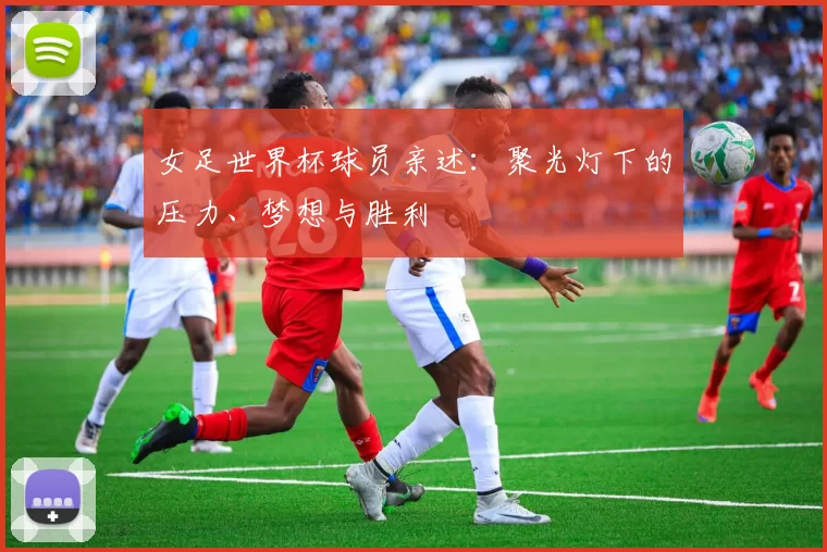 女足世界杯球员亲述:聚光灯下的压力、梦想与胜利