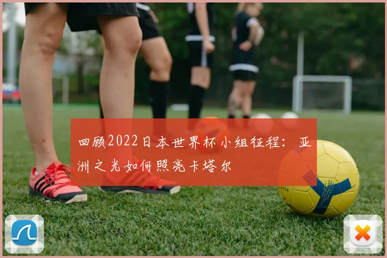 回顾2022日本世界杯小组征程:亚洲之光如何照亮卡塔尔