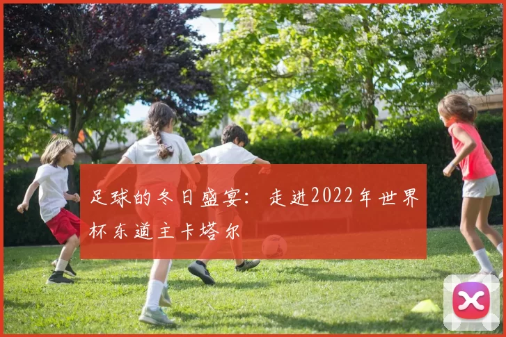 足球的冬日盛宴:走进2022年世界杯东道主卡塔尔