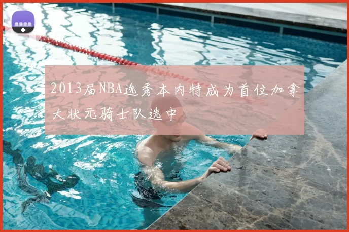 2013届NBA选秀本内特成为首位加拿大状元骑士队选中