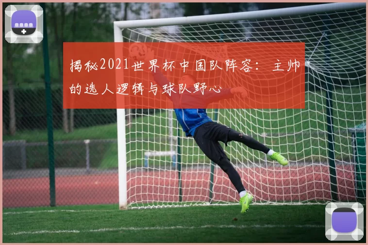 揭秘2021世界杯中国队阵容:主帅的选人逻辑与球队野心