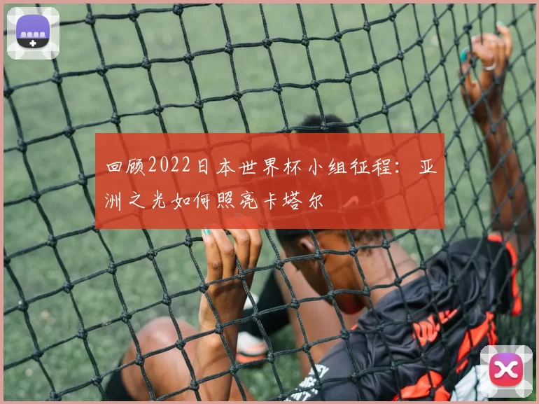 回顾2022日本世界杯小组征程:亚洲之光如何照亮卡塔尔