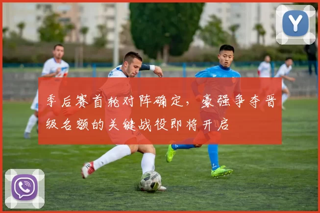 季后赛首轮对阵确定,豪强争夺晋级名额的关键战役即将开启